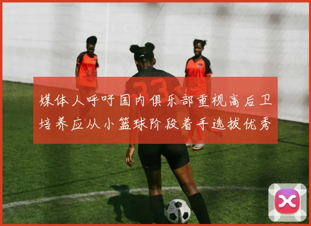 媒体人呼吁国内俱乐部重视高后卫培养应从小篮球阶段着手选拔优秀前锋