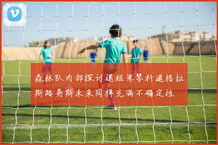 森林队内部探讨退租津琴科道格拉斯路易斯未来同样充满不确定性