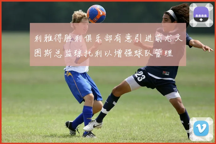 利雅得胜利俱乐部有意引进前尤文图斯总监琼托利以增强球队管理