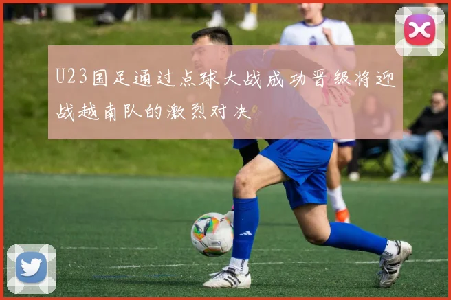 U23国足通过点球大战成功晋级将迎战越南队的激烈对决
