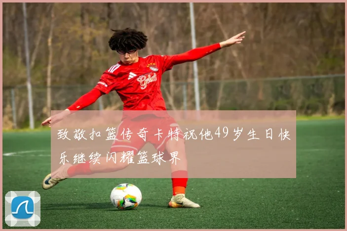 致敬扣篮传奇卡特祝他49岁生日快乐继续闪耀篮球界