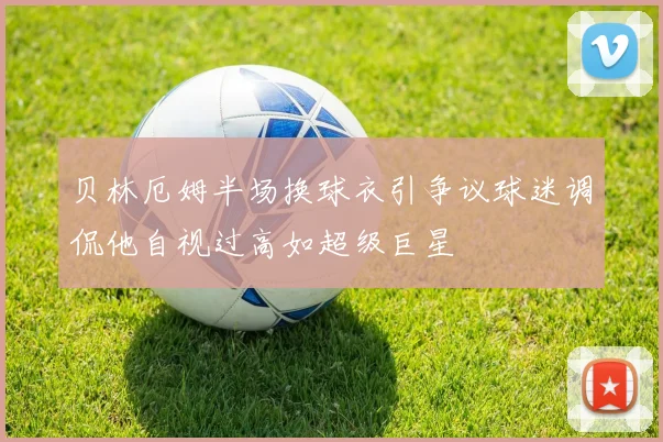 贝林厄姆半场换球衣引争议球迷调侃他自视过高如超级巨星
