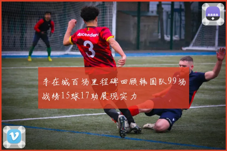 李在城百场里程碑回顾韩国队99场战绩15球17助展现实力