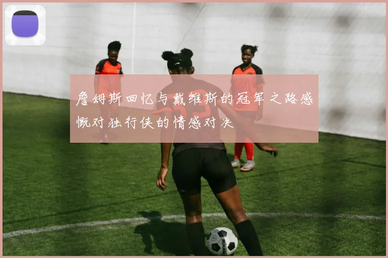詹姆斯回忆与戴维斯的冠军之路感慨对独行侠的情感对决