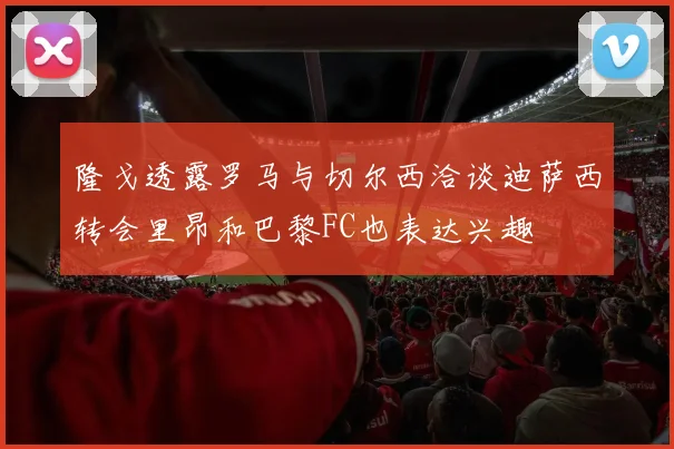 隆戈透露罗马与切尔西洽谈迪萨西转会里昂和巴黎FC也表达兴趣