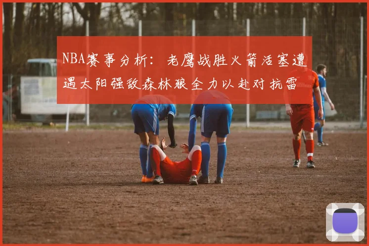 NBA赛事分析：老鹰战胜火箭活塞遭遇太阳强敌森林狼全力以赴对抗雷霆