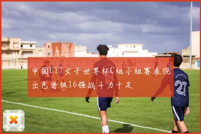 中国U17女子世界杯C组小组赛表现出色晋级16强战斗力十足