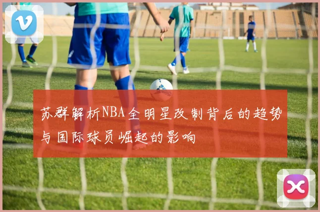 苏群解析NBA全明星改制背后的趋势与国际球员崛起的影响