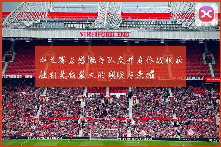 加兰赛后感慨与队友并肩作战收获胜利是我最大的期盼与荣耀