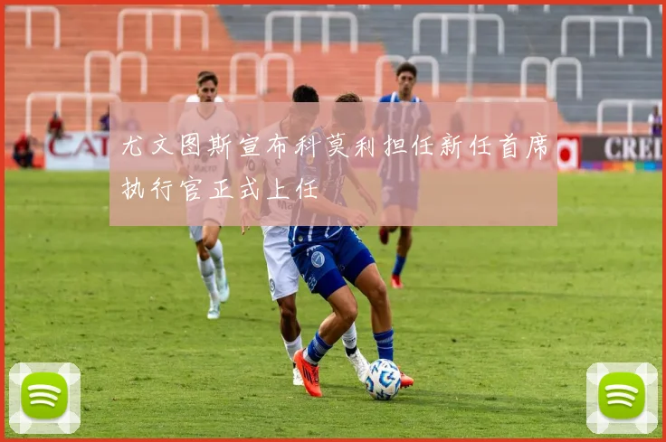 尤文图斯宣布科莫利担任新任首席执行官正式上任