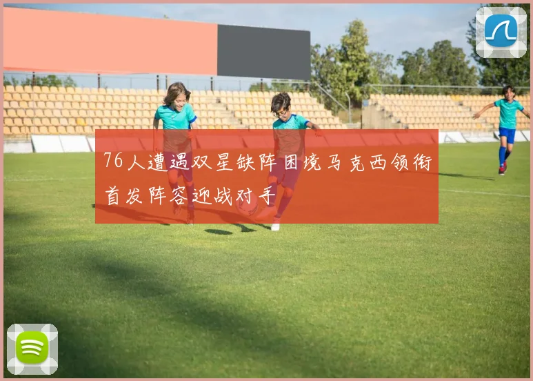 76人遭遇双星缺阵困境马克西领衔首发阵容迎战对手