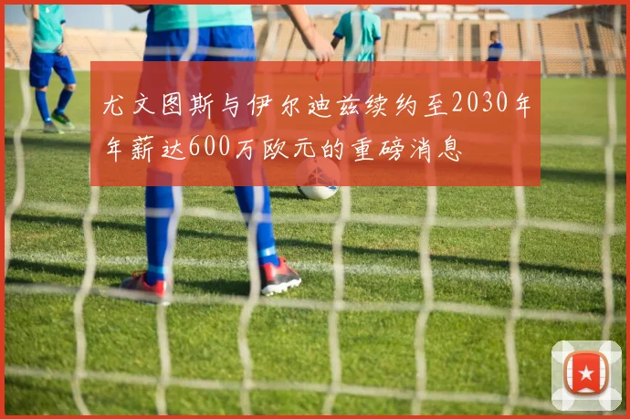 尤文图斯与伊尔迪兹续约至2030年年薪达600万欧元的重磅消息