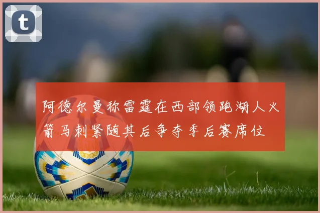 阿德尔曼称雷霆在西部领跑湖人火箭马刺紧随其后争夺季后赛席位