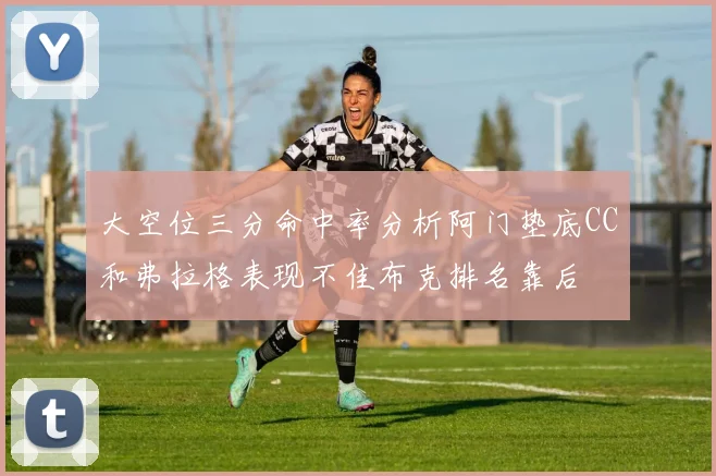 大空位三分命中率分析阿门垫底CC和弗拉格表现不佳布克排名靠后