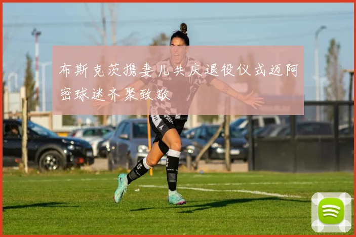 布斯克茨携妻儿共庆退役仪式迈阿密球迷齐聚致敬