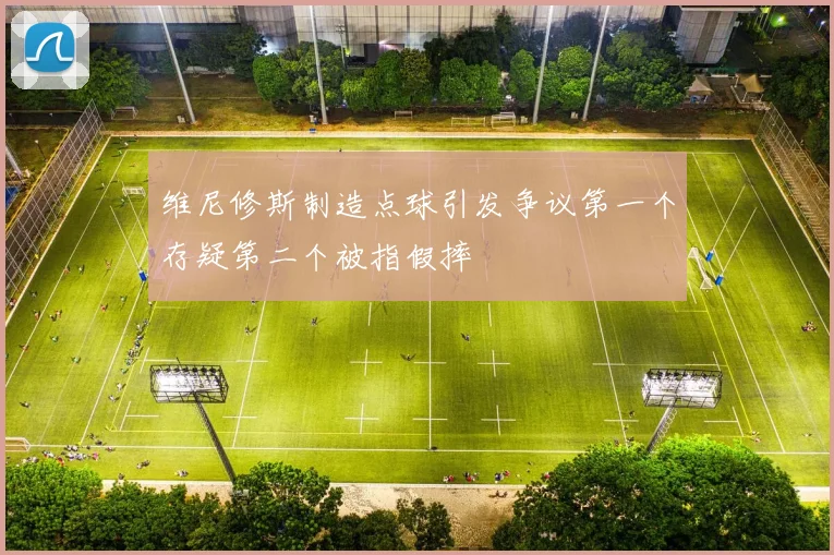 维尼修斯制造点球引发争议第一个存疑第二个被指假摔
