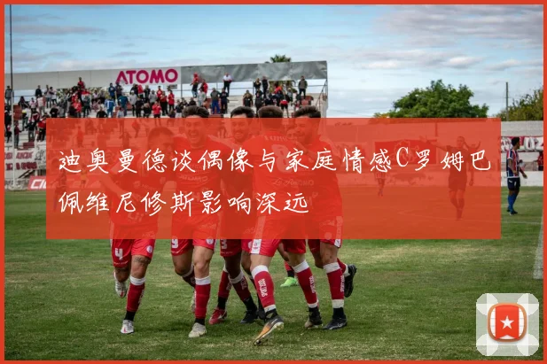 迪奥曼德谈偶像与家庭情感C罗姆巴佩维尼修斯影响深远