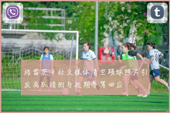 格雷茨卡社交媒体清空踢球照片引发离队猜测与近期辱骂回应