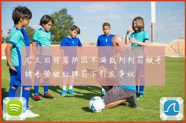 尤文旧将若热因不满裁判判罚做手铐手势被红牌罚下引发争议