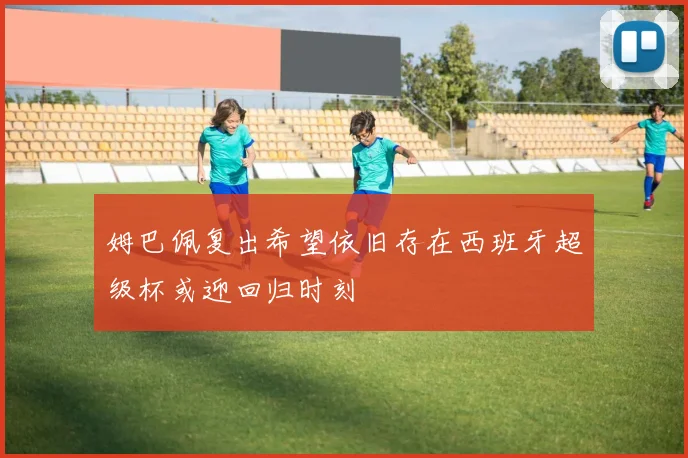 姆巴佩复出希望依旧存在西班牙超级杯或迎回归时刻