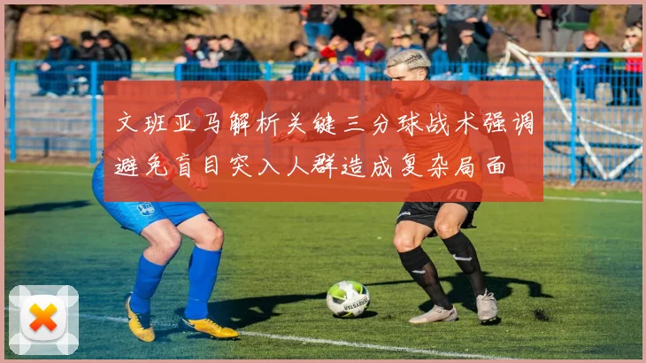 文班亚马解析关键三分球战术强调避免盲目突入人群造成复杂局面