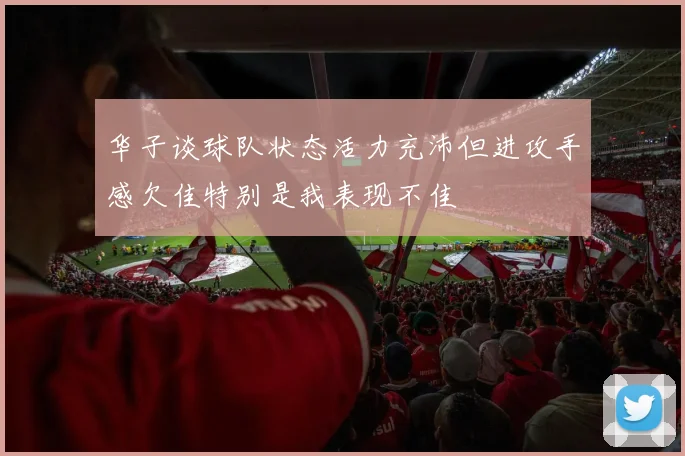 华子谈球队状态活力充沛但进攻手感欠佳特别是我表现不佳