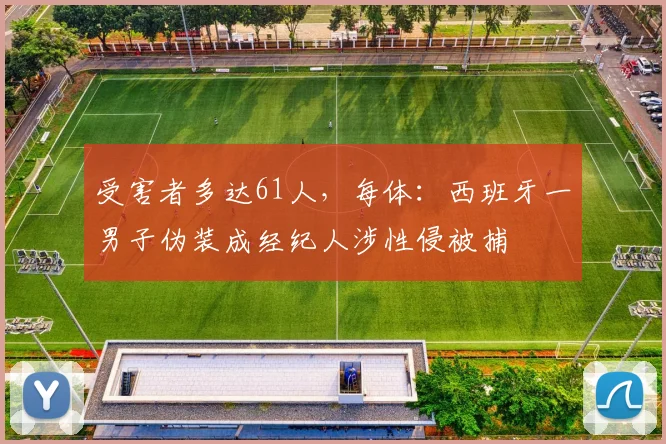 受害者多达61人，每体：西班牙一男子伪装成经纪人涉性侵被捕