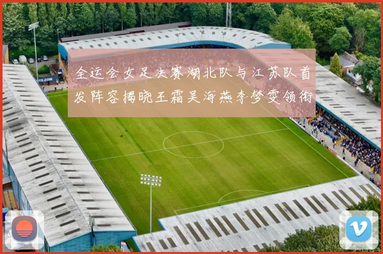 全运会女足决赛湖北队与江苏队首发阵容揭晓王霜吴海燕李梦雯领衔出战