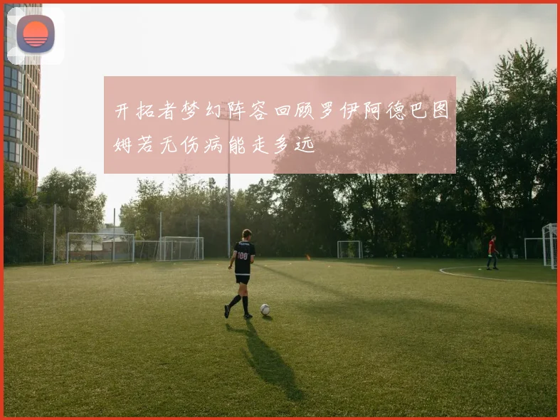开拓者梦幻阵容回顾罗伊阿德巴图姆若无伤病能走多远