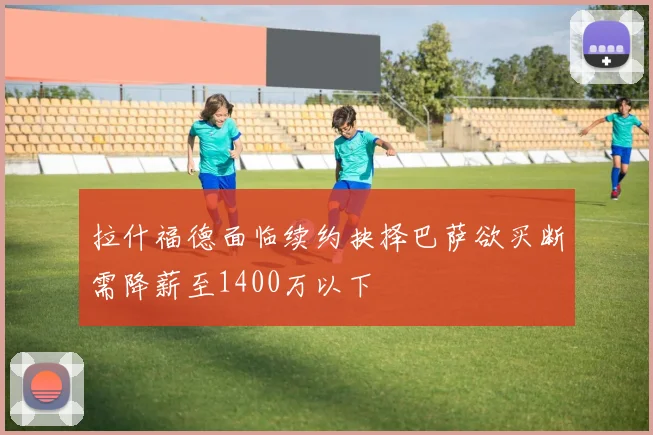 拉什福德面临续约抉择巴萨欲买断需降薪至1400万以下
