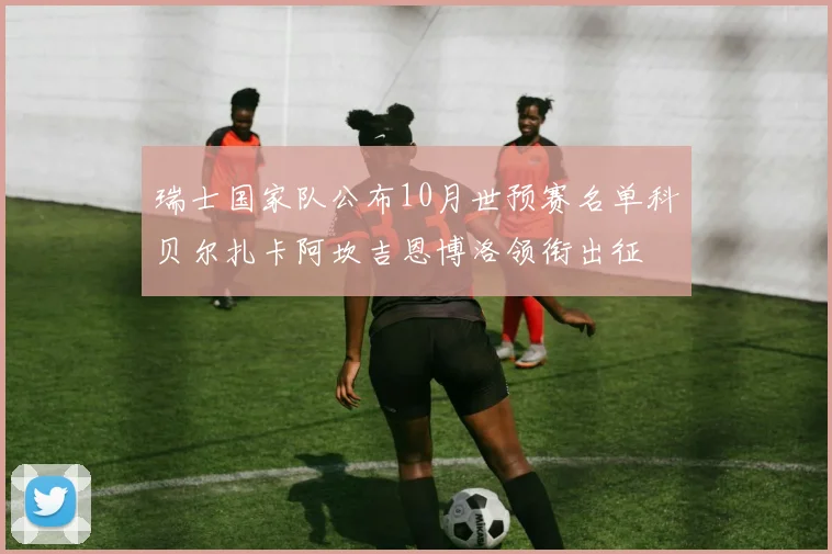 瑞士国家队公布10月世预赛名单科贝尔扎卡阿坎吉恩博洛领衔出征