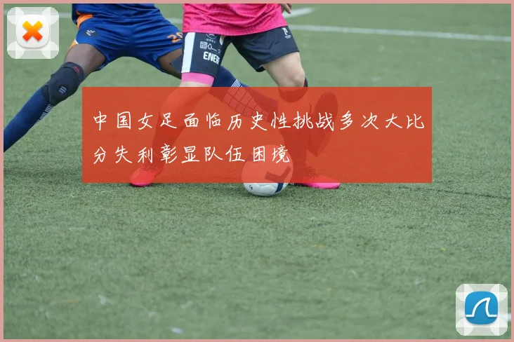 中国女足面临历史性挑战多次大比分失利彰显队伍困境