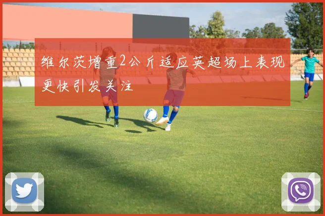 维尔茨增重2公斤适应英超场上表现更快引发关注