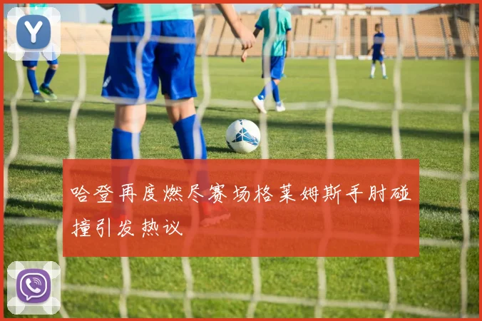 哈登再度燃尽赛场格莱姆斯手肘碰撞引发热议
