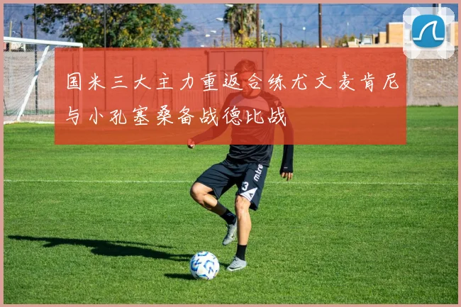 国米三大主力重返合练尤文麦肯尼与小孔塞桑备战德比战
