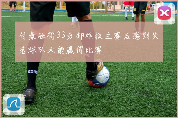 付豪独得33分却难救主赛后感到失落球队未能赢得比赛
