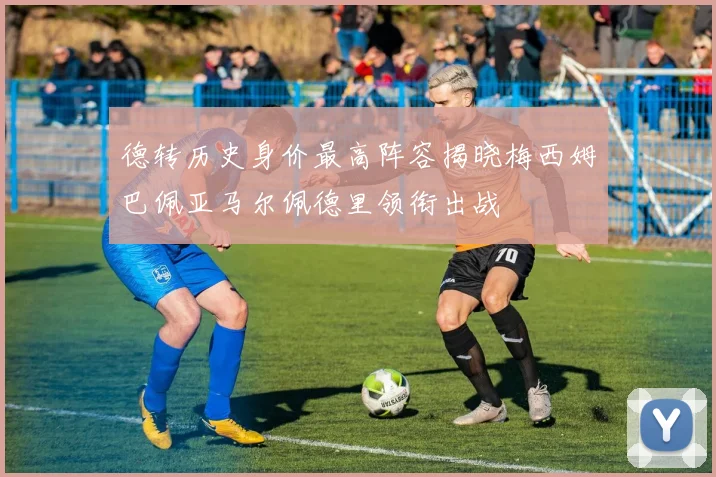 德转历史身价最高阵容揭晓梅西姆巴佩亚马尔佩德里领衔出战
