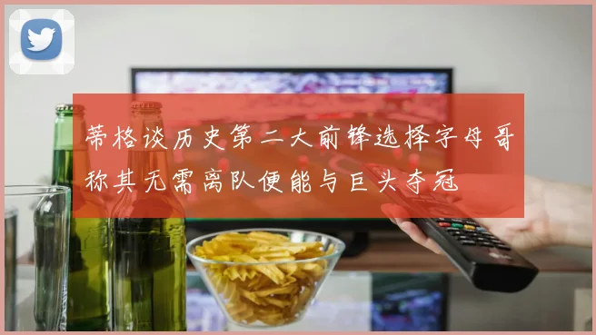 蒂格谈历史第二大前锋选择字母哥称其无需离队便能与巨头夺冠