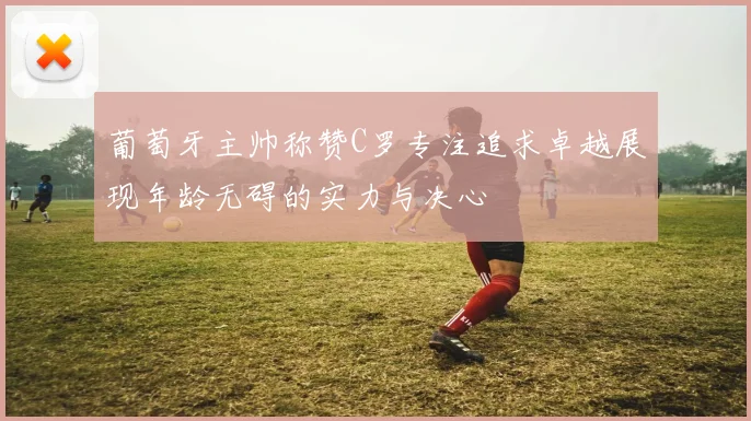 葡萄牙主帅称赞C罗专注追求卓越展现年龄无碍的实力与决心