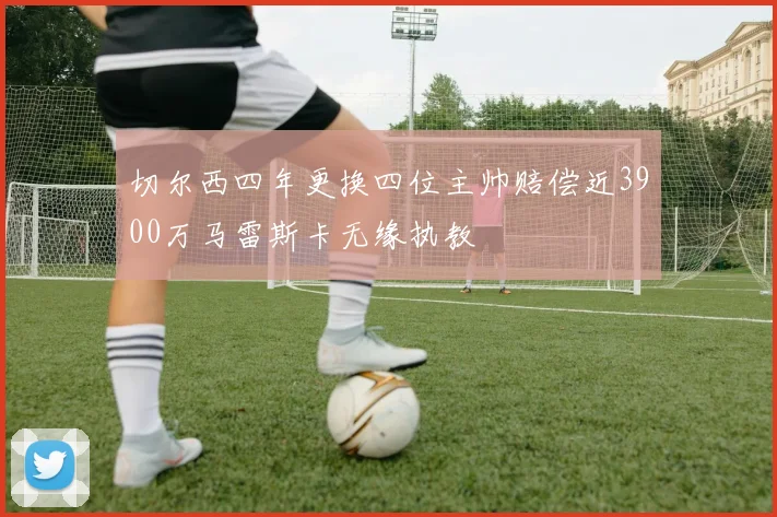 切尔西四年更换四位主帅赔偿近3900万马雷斯卡无缘执教